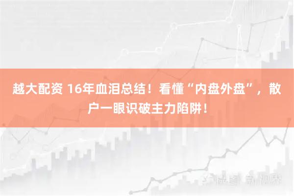 越大配资 16年血泪总结！看懂“内盘外盘”，散户一眼识破主力陷阱！