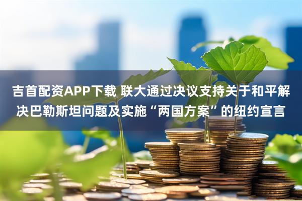 吉首配资APP下载 联大通过决议支持关于和平解决巴勒斯坦问题及实施“两国方案”的纽约宣言
