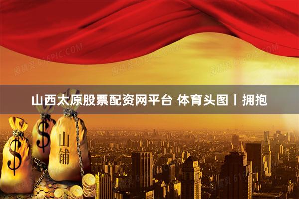 山西太原股票配资网平台 体育头图丨拥抱
