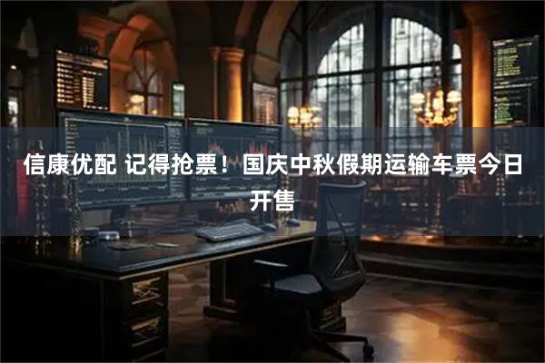 信康优配 记得抢票！国庆中秋假期运输车票今日开售