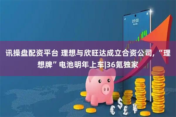 讯操盘配资平台 理想与欣旺达成立合资公司, “理想牌”电池明年上车|36氪独家