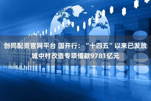 创同配资官网平台 国开行：“十四五”以来已发放城中村改造专项借款9781亿元
