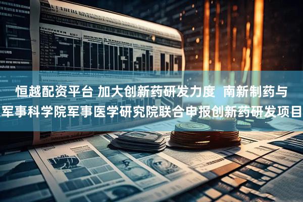 恒越配资平台 加大创新药研发力度  南新制药与军事科学院军事医学研究院联合申报创新药研发项目