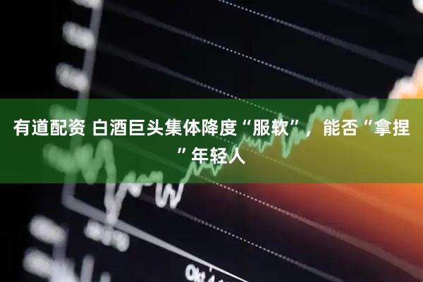 有道配资 白酒巨头集体降度“服软”，能否“拿捏”年轻人