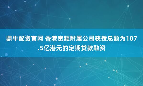 鼎牛配资官网 香港宽频附属公司获授总额为107.5亿港元的定期贷款融资