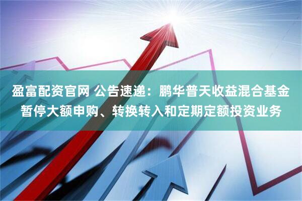 盈富配资官网 公告速递：鹏华普天收益混合基金暂停大额申购、转换转入和定期定额投资业务