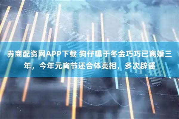 券商配资网APP下载 狗仔曝于冬金巧巧已离婚三年，今年元宵节还合体亮相，多次辟谣