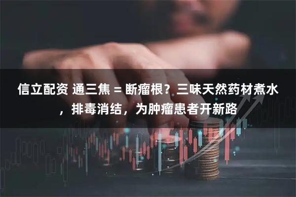 信立配资 通三焦 = 断瘤根？三味天然药材煮水，排毒消结，为肿瘤患者开新路
