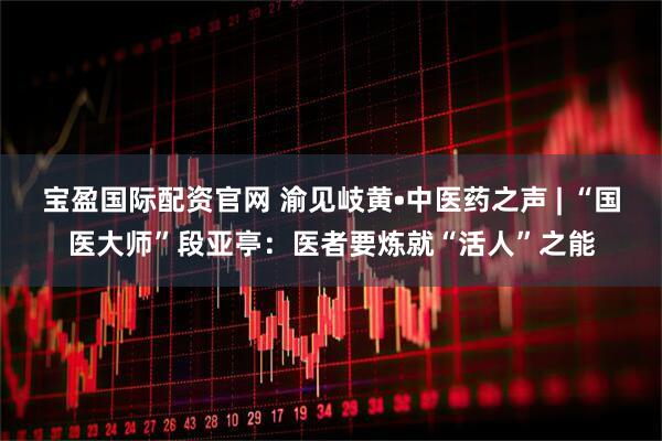 宝盈国际配资官网 渝见岐黄•中医药之声 | “国医大师”段亚亭：医者要炼就“活人”之能