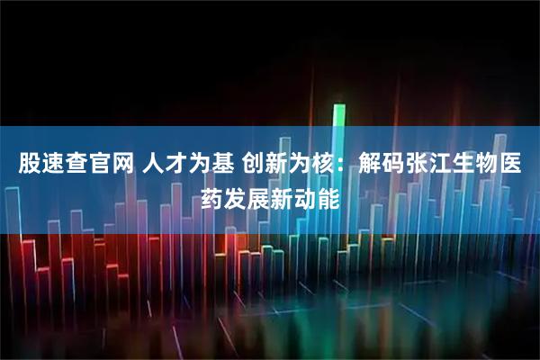 股速查官网 人才为基 创新为核：解码张江生物医药发展新动能