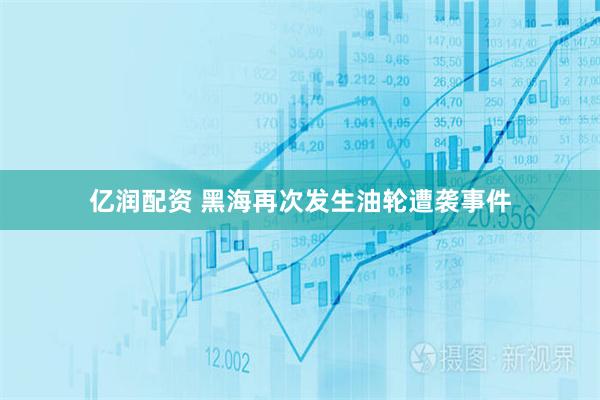 亿润配资 黑海再次发生油轮遭袭事件