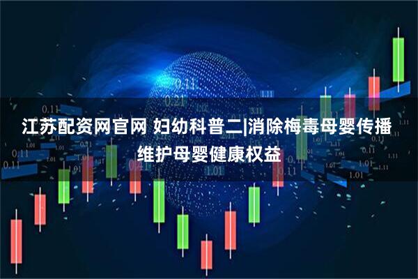 江苏配资网官网 妇幼科普二|消除梅毒母婴传播 维护母婴健康权益