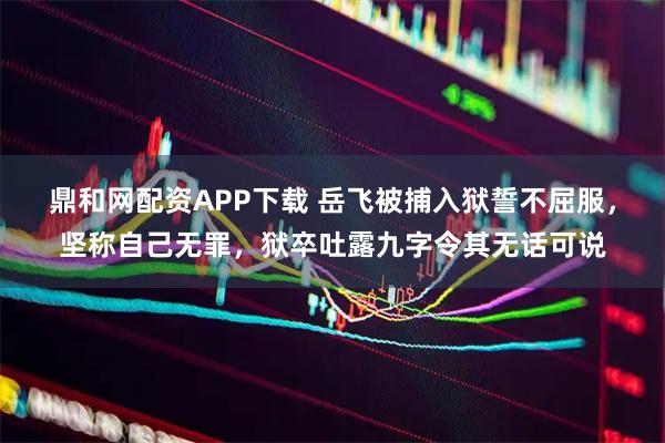 鼎和网配资APP下载 岳飞被捕入狱誓不屈服，坚称自己无罪，狱卒吐露九字令其无话可说