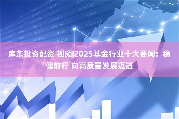 库东投资配资 视频|2025基金行业十大要闻：稳健前行 向高质量发展迈进