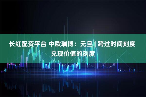 长红配资平台 中欧瑞博：元旦 | 跨过时间刻度 兑现价值的刻度