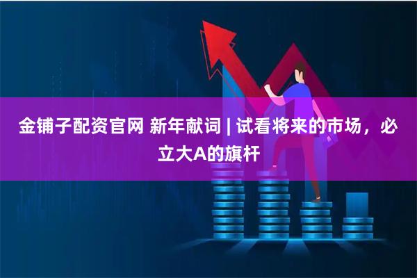 金铺子配资官网 新年献词 | 试看将来的市场，必立大A的旗杆