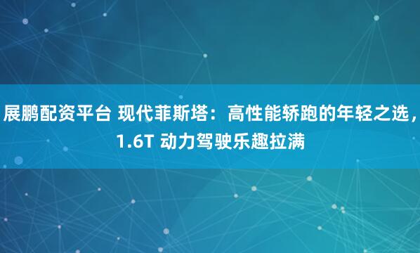 展鹏配资平台 现代菲斯塔：高性能轿跑的年轻之选，1.6T 动力驾驶乐趣拉满