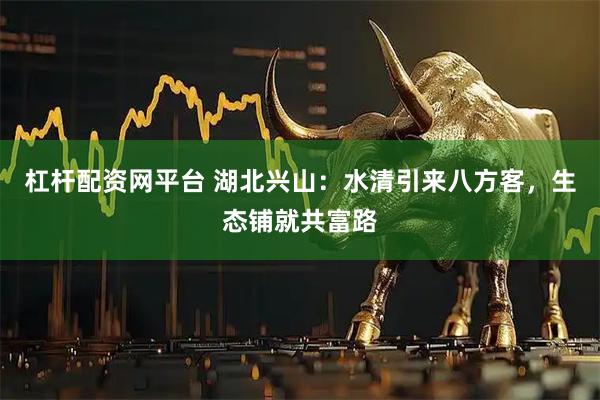 杠杆配资网平台 湖北兴山：水清引来八方客，生态铺就共富路