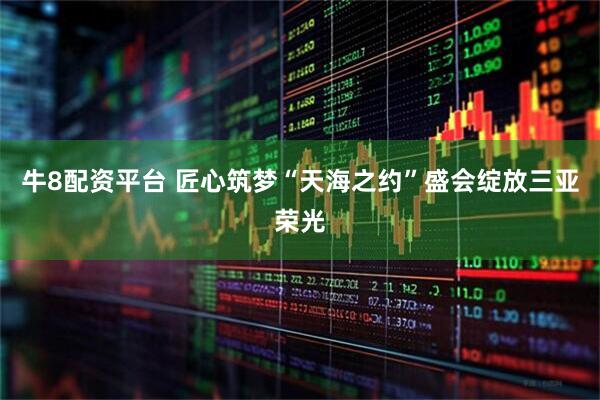 牛8配资平台 匠心筑梦“天海之约”盛会绽放三亚荣光