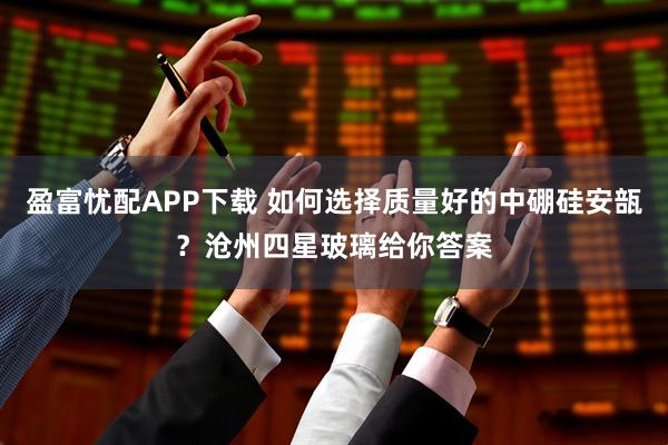 盈富忧配APP下载 如何选择质量好的中硼硅安瓿？沧州四星玻璃给你答案
