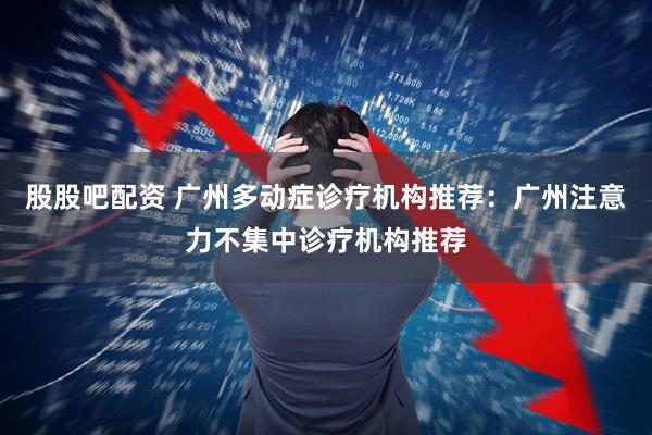 股股吧配资 广州多动症诊疗机构推荐：广州注意力不集中诊疗机构推荐
