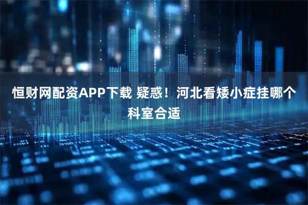 恒财网配资APP下载 疑惑！河北看矮小症挂哪个科室合适
