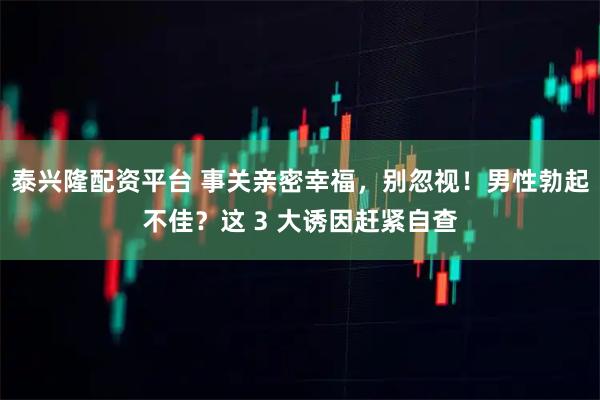 泰兴隆配资平台 事关亲密幸福，别忽视！男性勃起不佳？这 3 大诱因赶紧自查