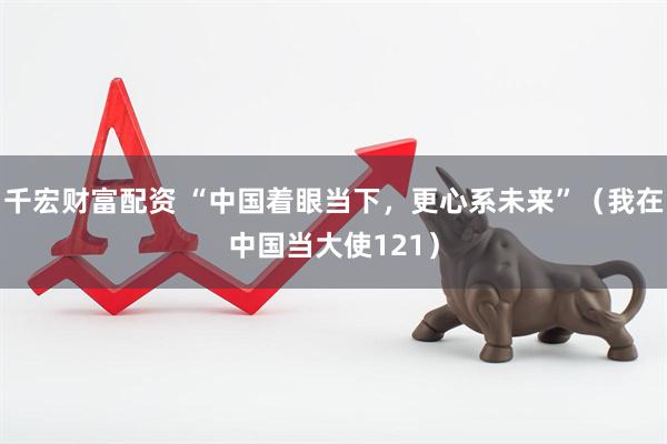 千宏财富配资 “中国着眼当下，更心系未来”（我在中国当大使121）