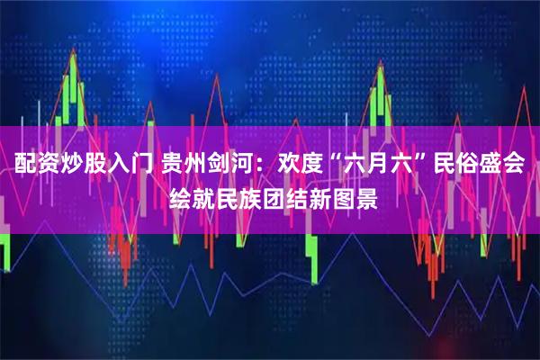 配资炒股入门 贵州剑河：欢度“六月六”民俗盛会 绘就民族团结新图景