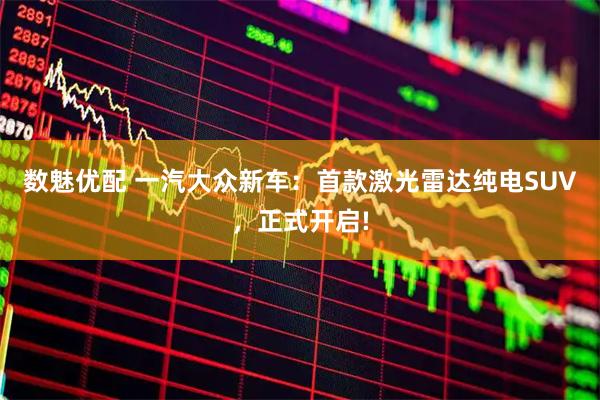 数魅优配 一汽大众新车：首款激光雷达纯电SUV，正式开启!